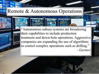 “Autonomous subsea systems are broadening
their capabilities to include production
treatment and down-hole operations. Aggressive
companies are expanding the use of algorithms
to control complex operations such as drilling.”
- Gartner
Remote & Autonomous Operations
 