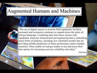 “The use of digital sensors to monitor field equipment, facilities,
personnel and inventories continues to expand across the entire oil
and gas landscape. Combining data from these sensors with
equipment, financial, transactional and engineering data is unleashing
many forms of analytics, including new simulation models that are
providing reliable predictions of future performance under multiple
scenarios. These enable oil and gas leaders to test and assess their
best options for increasing recovery, reliability and safety.”
- Gartner
Augmented Humans and Machines
 