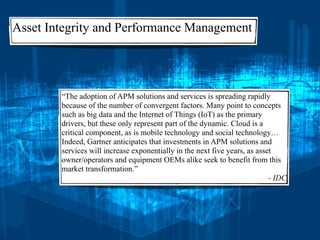 Asset Integrity and Performance Management
“The adoption of APM solutions and services is spreading rapidly
because of the number of convergent factors. Many point to concepts
such as big data and the Internet of Things (IoT) as the primary
drivers, but these only represent part of the dynamic. Cloud is a
critical component, as is mobile technology and social technology…
Indeed, Gartner anticipates that investments in APM solutions and
services will increase exponentially in the next five years, as asset
owner/operators and equipment OEMs alike seek to benefit from this
market transformation.”
- IDC
 