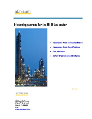 E-learning courses for the Oil & Gas sector



                             •   Hazardous Area Instrumentation

                             •   Hazardous Area Classification

                             •   Gas Monitors

                             •   Safety Instrumented Systems




 Abhisam Software
 NW 66th St # 9035
 Miami, FL 33166
 USA
 www.abhisam.com
 