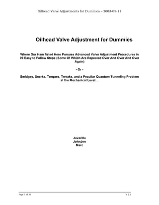 Oilhead Valve Adjustments for Dummies – 2003-05-11




               Oilhead Valve Adjustment for Dummies

 Where Our Ham fisted Hero Pursues Advanced Valve Adjustment Procedures in
 99 Easy to Follow Steps (Some Of Which Are Repeated Over And Over And Over
                                   Again)

                                     - Or -

 Smidges, Snerks, Torques, Tweaks, and a Peculiar Quantum Tunneling Problem
                          at the Mechanical Level…




                                    Javarilla
                                    JohnJen
                                      Marc




Page 1 of 36                                                        V 2.1
 