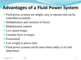 Advantages of a Fluid Power System
 Fluid power systems are simple, easy to operate and can be
controlled accurately
 Multiplication and variation of forces
 Multifunction control:
 Low-speed torque
 Constant force or torque
 Economical
 Low weight to power ratio
 Fluid power systems can be used where safety is of vital
importance
1313 August 2020 @RT
 