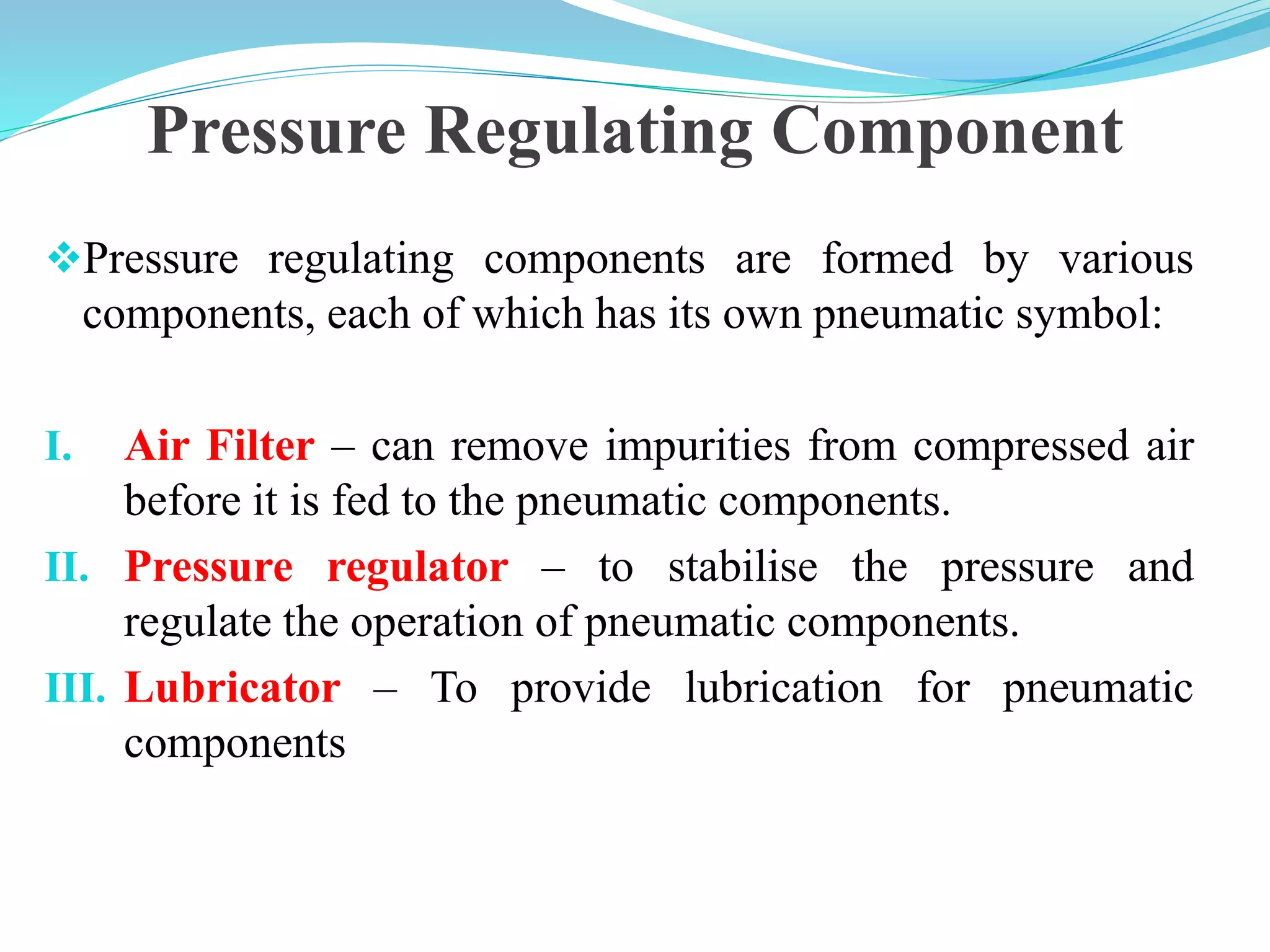 Pressure Regulating Component
Pressure regulating components are formed by various
components, each of which has its own pneumatic symbol:
I. Air Filter – can remove impurities from compressed air
before it is fed to the pneumatic components.
II. Pressure regulator – to stabilise the pressure and
regulate the operation of pneumatic components.
III. Lubricator – To provide lubrication for pneumatic
components
 