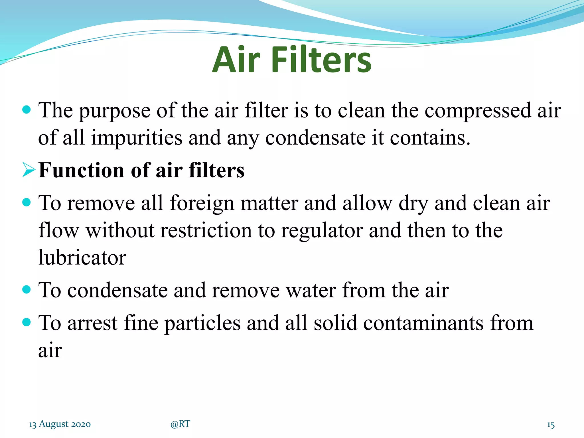 Air Filters
 The purpose of the air filter is to clean the compressed air
of all impurities and any condensate it contains.
Function of air filters
 To remove all foreign matter and allow dry and clean air
flow without restriction to regulator and then to the
lubricator
 To condensate and remove water from the air
 To arrest fine particles and all solid contaminants from
air
13 August 2020 @RT 15
 