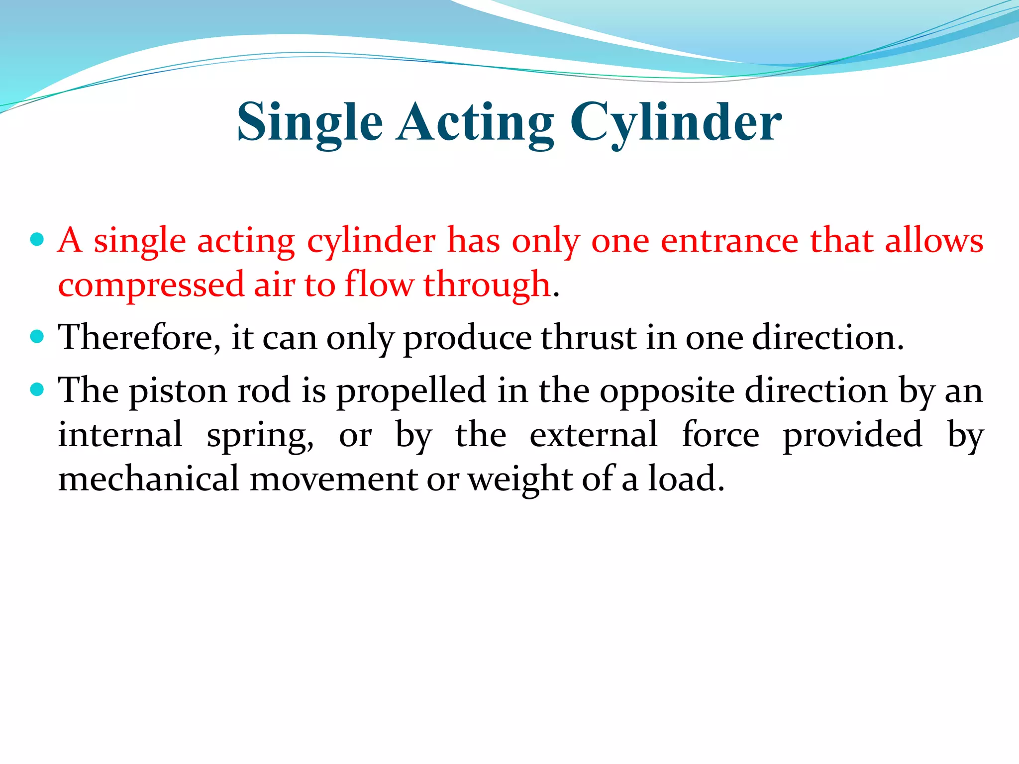 Single Acting Cylinder
 A single acting cylinder has only one entrance that allows
compressed air to flow through.
 Therefore, it can only produce thrust in one direction.
 The piston rod is propelled in the opposite direction by an
internal spring, or by the external force provided by
mechanical movement or weight of a load.
 