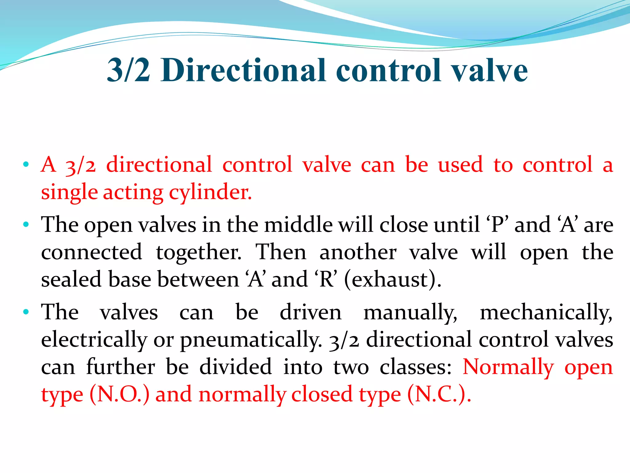 3/2 Directional control valve
• A 3/2 directional control valve can be used to control a
single acting cylinder.
• The open valves in the middle will close until ‘P’ and ‘A’ are
connected together. Then another valve will open the
sealed base between ‘A’ and ‘R’ (exhaust).
• The valves can be driven manually, mechanically,
electrically or pneumatically. 3/2 directional control valves
can further be divided into two classes: Normally open
type (N.O.) and normally closed type (N.C.).
 