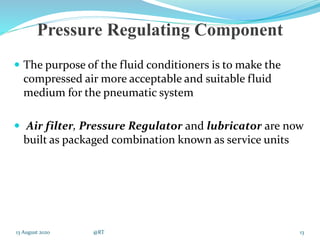 Pressure Regulating Component
 The purpose of the fluid conditioners is to make the
compressed air more acceptable and suitable fluid
medium for the pneumatic system
 Air filter, Pressure Regulator and lubricator are now
built as packaged combination known as service units
13 August 2020 @RT 13
 