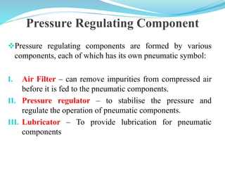 Pressure Regulating Component
Pressure regulating components are formed by various
components, each of which has its own pneumatic symbol:
I. Air Filter – can remove impurities from compressed air
before it is fed to the pneumatic components.
II. Pressure regulator – to stabilise the pressure and
regulate the operation of pneumatic components.
III. Lubricator – To provide lubrication for pneumatic
components
 
