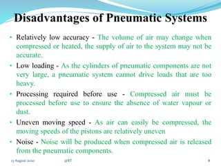 Disadvantages of Pneumatic Systems
• Relatively low accuracy - The volume of air may change when
compressed or heated, the supply of air to the system may not be
accurate.
• Low loading - As the cylinders of pneumatic components are not
very large, a pneumatic system cannot drive loads that are too
heavy.
• Processing required before use - Compressed air must be
processed before use to ensure the absence of water vapour or
dust.
• Uneven moving speed - As air can easily be compressed, the
moving speeds of the pistons are relatively uneven
• Noise - Noise will be produced when compressed air is released
from the pneumatic components.
813 August 2020 @RT
 