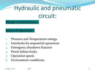 Hydraulic and pneumatic
circuit:
Design Considerations :
Safety of Operation :
1. Pressure and Temperature ratings.
2. Interlocks for sequential operations
3. Emergency shutdown features
4. Power failure locks.
5. Operation speed.
6. Environment conditions.
13 August 2020 @RT 17
 
