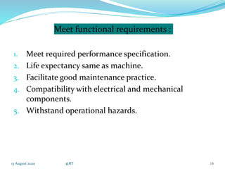 Meet functional requirements :
1. Meet required performance specification.
2. Life expectancy same as machine.
3. Facilitate good maintenance practice.
4. Compatibility with electrical and mechanical
components.
5. Withstand operational hazards.
13 August 2020 @RT 18
 