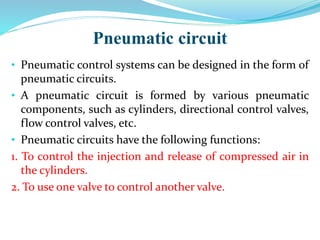 Pneumatic circuit
• Pneumatic control systems can be designed in the form of
pneumatic circuits.
• A pneumatic circuit is formed by various pneumatic
components, such as cylinders, directional control valves,
flow control valves, etc.
• Pneumatic circuits have the following functions:
1. To control the injection and release of compressed air in
the cylinders.
2. To use one valve to control another valve.
 