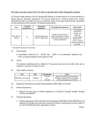 Oil India Limited Jobs 2015-16 Officer Notification With Eligibility Details
2.0 Oil India Limited intends to hire the following ERP Officers on contract basis for its on-land operations in
Assam purely for temporary requirement. The contract would be for a minimum period of six months,
extendable by three six months tenure up to a maximum period of two years depending upon requirement
and the performance of the individual. The details are given below:
Post
Projected Educational
Post Qualification Experience Remuneration
Requirements * Qualification
A consolidated
contract fee of
Minimum 02 (two) years of
` 45,000/- plus `
3500/- as
ERP Officer on Graduate Degree in any Domain experience on Contract
03 accommodation
Contract branch of Engineering & Purchase activities including
allowance and `
inventory management
1,500/- as medical
allowance will be paid
per month.
* The projected requirements may change.
3.0 Remuneration:
A consolidated contract fee of ` 45,000/- plus ` 3,500/- as accommodation allowance and
` 1,500/- as medical allowance will be paid per month.
4.0 Leave:
The selected candidates shall be entitled for 15 days paid leave every six months which can be
availed to a maximum of 5 days at a time.
5.0 Date of walk-in interview
Post Date Reporting time Venue
8:30 AM Centre of Excellence for Energy Studies
ERP Officer on Contract 18/05/2015 to INTEGRA, Opposite PIBCO, Rukminigaon
10:00 AM GS Road, Guwahati, Assam 781022
6.0 Experience requirement, job profile & responsibilities of ERP Officer on Contract:
6.1 Minimum Experience:
 Minimum 02 (two) years of Domain experience on Contract & Purchase activities including
inventory management 
6.1 Preferred Experience:
 Working experience in SAP environment and knowledge of SAP-MM and SAP-SRM Module and
experience of handling and using new procurement tools like e-tendering and reverse auction in
any Govt./Public/Private sector organization of repute. 
Contd./-
 