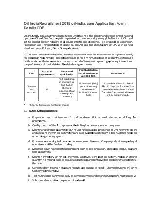 Oil India Recruitment 2015 oil-india.com Application Form
Details PDF
OIL INDIA LIMITED, a Navratna Public Sector Undertaking is the pioneer and second-largest national
upstream Oil and Gas Company with a pan Indian presence and growing global footprint. OIL is all
set to conquer newer horizons of all-round growth and excellence. It is engaged in Exploration,
Production and Transportation of crude oil, natural gas and manufacture of LPG with its field
Headquarters at Duliajan, Dist. – Dibrugarh, Assam.
2.0 Oil India Limited intends to hire Chemists on contract basis for its operations in Rajasthan purely
for temporary requirement. The contract would be for a minimum period of six months, extendable
by three six months tenure upto a maximum period of two years depending upon requirement and
the performance of the individual. The details are given below:
Projected Educational
Post Qualification
Post Work Experience as Remuneration
Requirements * Qualification
on 30.03.2015
Post Graduation
in Chemistry or
Minimum 02 (Two) A consolidated contract fee of
BE/B Tech in
Chemists years of working Rs. 60,000/- plus Rs. 6,000/- as
Chemical
on 02 experience in accommodation allowance and
Engineering from
contract Drilling/Workover Rs. 1,500/- as medical allowance
a recognized
fluids will be paid per month.
University
* The projected requirements may change
3.0 Duties & Responsibilities:
a. Preparation and maintenance of mud/ workover fluid at well site as per drilling fluid
programme.
b. Quality control of the fluid system as the Drilling/ workover operation progresses.
c. Maintenance of mud parameters during Drilling operations considering all Drilling events on line
and assessing the various parameters and data available at site from either mud logging unit or
other data gathering system.
d. Provide operational guideline as and when required. However, Company’s decision regarding all
operations shall be final and binding.
e. Managing down hole operational problems such as loss circulation, stuck pipe, torque, drag and
hole stability etc.
f. Maintain inventory of various chemicals, additives, consumption pattern, replenish desired
quantity in a manner so as to ensure adequate requirement covering contingency at well site all
the time.
g. Generate daily reports in standard formats and submit to Head – Chemical (Operation) or his
Company representative.
h. Test routine mud parameters daily as per requirement and report to Company’s representative.
i. Submit mud recap after completion of each well.
 