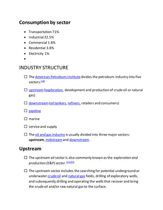 Consumption by sector
 Transportation 71%
 Industrial22.5%
 Commercial 1.8%
 Residential 3.8%
 Electricity 1%

INDUSTRY STRUCTURE
 The American Petroleum Institutedivides the petroleum industry into five
sectors:[18]
 upstream (exploration, development and production of crudeoil or natural
gas)
 downstream (oil tankers, refiners, retailers and consumers)
 pipeline
 marine
 serviceand supply
 The oil and gas industry is usually divided into three major sectors:
upstream, midstream and downstream.
Upstream
 The upstream oil sector is also commonly known as the exploration and
production (E&P) sector.[1][2][3]
 The upstream sector includes the searching for potential underground or
underwater crudeoil and natural gas fields, drilling of exploratory wells,
and subsequently drilling and operating the wells that recover and bring
the crudeoil and/or raw natural gas to the surface.
 