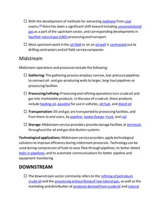  With the development of methods for extracting methane from coal
seams,[4]
therehas been a significant shift toward including unconventional
gas as a part of the upstreamsector, and corresponding developments in
liquified natural gas (LNG) processing and transport.
 Most upstreamwork in the oil field or on an oil well is contracted out to
drilling contractors and oil field servicecompanies
Midstream
Midstream operations and processes include the following:
 Gathering: The gathering process employs narrow, low-pressurepipelines
to connect oil- and gas-producing wells to larger, long-haul pipelines or
processing facilities
 Processing/refining: Processing and refining operations turn crudeoil and
gas into marketable products. In thecase of crudeoil, these products
include heating oil, gasoline for use in vehicles, jet fuel, and diesel oil
 Transportation: Oil and gas are transported to processing facilities, and
fromthere to end users, by pipeline, tanker/barge, truck, and rail.
 Storage: Midstreamservice providers providestoragefacilities at terminals
throughoutthe oil and gas distribution systems
Technological applications: Midstreamserviceproviders apply technological
solutions to improve efficiency during midstreamprocesses. Technology can be
used during compression of fuels to ease flow through pipelines; to better detect
leaks in pipelines; and to automate communications for better pipeline and
equipment monitoring
DOWNSTREAM
 The downstreamsector commonly refers to the refining of petroleum
crude oil and the processing and purifying of raw natural gas, as well as the
marketing and distribution of products derived fromcrudeoil and natural
 