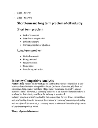 • 2006 – NELP VI
• 2007 – NELP VII
Short term and long term problemof oil industry
Short term problem
 Lack of transport
 Loss due to evaporation
 Limited suppliers
 Increasing costof production
Long term problem
 Limited reservoir
 Rising demand
 Few substitutes
 Rising price
 Loss during extraction
Industry CompetitiveAnalysis
Porter’s Five Forces framework points out that the state of competition in any
industry depends on five competitive forces:(a).threat of entrants, (b).threat of
substitutes, (c).power of suppliers, (d).power of buyers and (e).rivalry among
industry’s firms. However, a company’s successin an industry depends on how it
is related to that industry and how the industry is structured.
Industry structure(manifested in the five competitive forces) drives competition
and profitability. In order to reveal the roots of an industry’s currentprofitability
and anticipate futuretrends, a company has to understand the underlying causes
of the five competitive forces.
Threat of potential entrants:
 