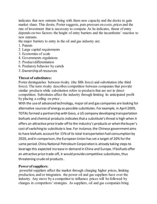 indicates that new entrants bring with them new capacity and the desire to gain
market share. This desire, Porter suggests, puts pressure on costs, prices and the
rate of investment that is necessary to compete. As he indicates, threat of entry
depends on two factors: the height of entry barriers and the incumbents’ reaction to
new entrants.
the major barriers to entry in the oil and gas industry are:
1. Patents
2. Large capital requirements
3. Economies of scale
4. Governments regulations
5. Productdifferentiation
6. Predatory behavior by cartels
7. Ownership of resources
Threat of substitutes:
Porter distinguishes between rivalry (the fifth force) and substitution (the third
force). The term rivalry describes competition between companies that provide
similar products while substitution refers to products that are not in direct
competition. Substitutes affect the industry through limiting its anticipated profit
by placing a ceiling on price .
With the useof advanced technology, major oil and gas companies are looking for
alternative sources of energy as possible substitutes. For example, in April 2009,
TOTAL formed a partnership with Gevo, a US company developing transportation
biofuels and chemical products.indicates thata substitute’s threat is high when it
offers an attractive price trade-off to the industry’s products or when thebuyer’s
cost of switching to substituteis low. For instance, the Chinese governmentaims
to have biofuels accountfor 15% of its total transportation fuel consumption by
2020, and in comparison, the European Union has set a target of 20% for the
same period. China National Petroleum Corporation is already taking steps to
leverage this expected increasein demand in China and Europe. If biofuels offer
an attractive price trade-off, it would providecompetitive substitutes, thus
threatening crude oil products .
Powerof suppliers:
powerful suppliers affect the market through charging higher prices, limiting
production, and/or integration. the power oil and gas suppliers have over the
industry. Any move by a competitor to influence prices will be followed by
changes in competitors’ strategies. As suppliers, oil and gas companies bring
 