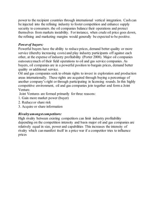 power to the recipient countries through international vertical integration. Cash can
be injected into the refining industry to foster competition and enhance supply
security to consumers. the oil companies balance their operations and protect
themselves from markets instability. For instance, when crude oil price goes down,
the refining and marketing margins would generally be expected to be positive.
Powerof buyers:
Powerful buyers have the ability to reduce prices, demand better quality or more
service (thereby increasing costs)and play industry participants off against each
other, at the expense of industry profitability (Porter 2008). Major oil companies
outsourcemuch of their field operations to oil and gas service companies. As
buyers, oil companies are in a powerful position to bargain prices, demand better
quality or additional service.
Oil and gas companies seek to obtain rights to invest in exploration and production
areas internationally. These rights are acquired through buying a percentage of
another company’s right or through participating in licensing rounds. In this highly
competitive environment, oil and gas companies join together and form a Joint
Venture.
Joint Ventures are formed primarily for three reasons:
1. Gain more market power (buyer)
2. Reduceor share risk
3. Acquire or share information
Rivalryamongstcompetitors:
High rivalry between existing competitors can limit industry profitability
depending on the competition intensity and basis major oil and gas companies are
relatively equal in size, power and capabilities This increases the intensity of
rivalry which can manifest itself in a price war if a competitor tries to influence
prices
 