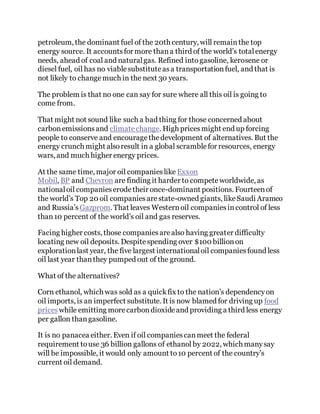petroleum, the dominant fuel of the 20th century, will remainthe top
energy source. It accountsfor more thana third of the world’s totalenergy
needs, ahead of coal and naturalgas. Refined intogasoline, kerosene or
diesel fuel, oil has no viablesubstituteasa transportationfuel, and that is
not likely to changemuch in the next 30 years.
The problem is that no one can say for sure where all this oil is going to
come from.
That might not sound like such a bad thing for those concerned about
carbonemissionsand climatechange. High pricesmight end up forcing
people to conserve and encouragethedevelopment of alternatives. But the
energy crunch might alsoresult in a global scramblefor resources, energy
wars, and much higher energy prices.
At the same time, major oil companieslike Exxon
Mobil, BP and Chevron are finding it harder to competeworldwide, as
nationaloil companieserodetheir once-dominant positions. Fourteenof
the world’s Top 20 oil companiesarestate-owned giants, likeSaudi Aramco
and Russia’s Gazprom. That leaves Westernoil companiesincontrol of less
than10 percent of the world’s oil and gas reserves.
Facing higher costs, those companiesarealso having greater difficulty
locating new oil deposits. Despitespending over $100 billionon
explorationlast year, the five largest internationaloil companiesfound less
oil last year thanthey pumped out of the ground.
What of the alternatives?
Corn ethanol, which was sold as a quickfix to the nation’s dependencyon
oil imports, is an imperfect substitute. It is now blamed for driving up food
prices while emitting morecarbondioxideand providing a third less energy
per gallon thangasoline.
It is no panacea either. Even if oil companiescanmeet the federal
requirement touse 36 billion gallons of ethanol by 2022, which manysay
will be impossible, it would only amount to10 percent of the country’s
current oil demand.
 