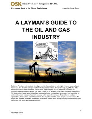 A Layman’s Guide to the Oil and Gas Industry Logan Yeo Lune Gene
1
November 2010
International Asset Management Sdn. Bhd.
A LAYMAN’S GUIDE TO
THE OIL AND GAS
INDUSTRY
Disclaimer: Petroleum, hydrocarbons, oil and gas are interchangeable terms referring to the same resource type in
mass media. This does not correspond to their actual physical definitions. This content is purely off the top of the
author’s head based on his experience, conversations and reading and as such, references to some of the
information presented may not be cited. The author’s views do not represent those of any companies or institutions.
This document is a casual guide to the oil and gas industry for the uninitiated and is not meant to be a technical or
academic document; and as such contains language native to an informal nature. Financial terms used are
explained in a glossary at the end of this document. For any other unfamiliar terms, Google is your best friend. All
images here are either the work of the author or taken off the internet (which is public property and hence not subject
to copyright). The author welcomes all comments.
 