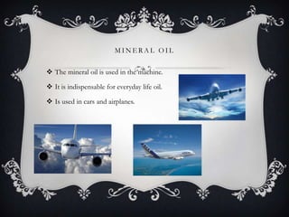 MINERAL OIL

 The mineral oil is used in the machine.
 It is indispensable for everyday life oil.
 Is used in cars and airplanes.

 