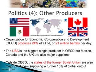 • Organization for Economic Co-operation and Development
(OECD) produces 24% of all oil, or 21 million barrels per day.
• The USA is the biggest single producer in OECD but Mexico,
Canada and the UK are also major suppliers
• Outside OECD, the states of the former Soviet Union are also
major producers supplying a further 15% of global output
en.wikipedia.org/wiki/Image:OECD-memberstates.png
 