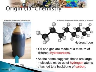 Crude Oil
Hydrocarbon
en.wikipedia.org/wiki/Image:Octane_molecule_3D_model.png
en.wikipedia.org/wiki/Image:Petroleum.JPG
• Oil and gas are made of a mixture of
different hydrocarbons.
• As the name suggests these are large
molecules made up of hydrogen atoms
attached to a backbone of carbon.
 