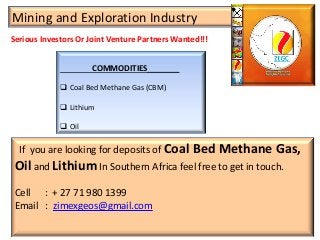 Serious Investors Or Joint Venture Partners Wanted!!!
Mining and Exploration Industry
COMMODITIES________
 Coal Bed Methane Gas (CBM)
 Lithium
 Oil
If you are looking for deposits of Coal Bed Methane Gas,
Oil and Lithium In Southern Africa feel free to get in touch.
Cell : + 27 71 980 1399
Email : zimexgeos@gmail.com
 