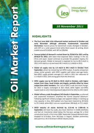 10 November 2011


HIGHLIGHTS
 
• The Euro zone debt crisis influenced market sentiment in October and 
  early  November  although  ultimately  fundamentals  reasserted 
  themselves.  Futures  prices  for  benchmark  crudes  diverged  in  October, 
  with  WTI  on  a  solid  upward  trend  while  Brent  eased.  At  writing,  Brent 
  traded around $114/bbl, with WTI at $96/bbl. 
 
• Forecast global oil demand is revised down by 70 kb/d for 2011 and by 
  20 kb/d  for  2012,  with  lower‐than‐expected  3Q11  readings  in  the  US, 
  China  and  Japan.  Gasoil  continues  to  provide  the  greatest  impetus  for 
  demand  growth.  Global  oil  demand  is  expected  to  rise  to  89.2 mb/d  in 
  2011 (+0.9 mb/d y‐o‐y) and reach 90.5 mb/d (+1.3 mb/d) in 2012. 
 
• Global  oil  supply  rose  by  1.0  mb/d  to  89.3  mb/d  in  October  from 
  September, driven by recovering non‐OPEC output. A yearly comparison 
  shows  similar  growth,  with  OPEC  supplies  well  above  year‐ago  levels. 
  Non‐OPEC  supply  growth  averages  0.1  mb/d  in  2011  but  rebounds  to 
  1.1 mb/d in 2012, with strong gains from the Americas. 
 
• OPEC  supply  rose  by  95  kb/d  to  30.01  mb/d  in  October,  with  higher 
  output  from  Libya,  Saudi  Arabia  and  Angola,  partially  offset  by  lower 
  output from other members. The ‘call on OPEC crude and stock change’ 
  for  2011  is  largely  unchanged  at  30.5  mb/d,  while  higher  non‐OPEC 
  supply leads to a 0.2 mb/d downward adjustment for 2012 to 30.4 mb/d. 
 
• Global refinery crude throughputs fell sharply in September, as planned 
  and  unplanned  shutdowns  amplified  the  normal  seasonal  downturn. 
  Following significant refinery outages and apparent delays in starting up 
  new  capacity  in  Asia,  3Q11  global  runs  have  been  lowered  by  30  kb/d, 
  to 75.5 mb/d, while 4Q11 runs are revised down 260 kb/d, to 75.1 mb/d. 
 
• OECD  industry  oil  stocks  declined  by  11.8 mb  to  2 684 mb  in 
  September, led lower by crude, plus lesser declines in middle distillates 
  and  fuel  oil.  Inventories  stood  below  the  five‐year  average  for  a  third 
  consecutive month, a first since 2004. September forward demand cover 
  dropped  to  57.9 days,  from  58.6 days  in  August.  October  preliminary 
  data point to a 34.3 mb draw in OECD industry stocks. 
 