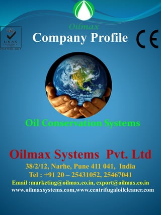 Oilmax Systems Pvt. Ltd
38/2/12, Narhe, Pune 411 041, India
Tel : +91 20 – 25431052, 25467041
Email :marketing@oilmax.co.in, export@oilmax.co.in
www.oilmaxsystems.com,www.centrifugaloilcleaner.com
Company Profile
Oil Conservation Systems
 