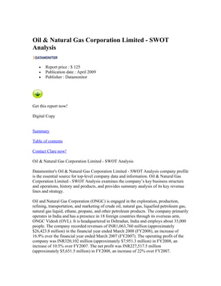 Oil & Natural Gas Corporation Limited - SWOT
Analysis

   •   Report price : $ 125
   •   Publication date : April 2009
   •   Publisher : Datamonitor




Get this report now!

Digital Copy


Summary

Table of contents

Contact Clare now!

Oil & Natural Gas Corporation Limited - SWOT Analysis

Datamonitor's Oil & Natural Gas Corporation Limited - SWOT Analysis company profile
is the essential source for top-level company data and information. Oil & Natural Gas
Corporation Limited - SWOT Analysis examines the company’s key business structure
and operations, history and products, and provides summary analysis of its key revenue
lines and strategy.

Oil and Natural Gas Corporation (ONGC) is engaged in the exploration, production,
refining, transportation, and marketing of crude oil, natural gas, liquefied petroleum gas,
natural gas liquid, ethane, propane, and other petroleum products. The company primarily
operates in India and has a presence in 18 foreign countries through its overseas arm,
ONGC Videsh (OVL). It is headquartered in Dehradun, India and employs about 33,000
people. The company recorded revenues of INR1,063,760 million (approximately
$26,423.8 million) in the financial year ended March 2008 (FY2008), an increase of
16.9% over the financial year ended March 2007 (FY2007). The operating profit of the
company was INR320,102 million (approximately $7,951.3 million) in FY2008, an
increase of 10.5% over FY2007. The net profit was INR227,517.5 million
(approximately $5,651.5 million) in FY2008, an increase of 22% over FY2007.
 