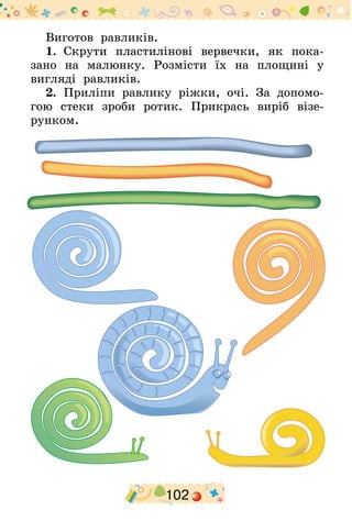 102
Виготов равликів.
1.  Скрути пластилінові вервечки, як пока-
зано на малюнку. Розмісти їх на площині у
вигляді равликів.
2.  Приліпи равлику ріжки, очі. За допомо-
гою стеки зроби ротик. Прикрась виріб візе-
рунком.
 