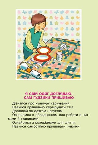 105
Я СВІЙ ОДЯГ ДОГЛЯДАЮ,
САМ ҐУДЗИКИ ПРИШИВАЮ
Дізнайся про культуру харчування.
Навчися правильно сервірувати стіл.
Доглядай за одягом і взуттям.
Ознайомся з обладнанням для роботи з нит-
ками й тканинами.
Ознайомся з матеріалами для шиття.
Навчися самостійно пришивати ґудзики.
 