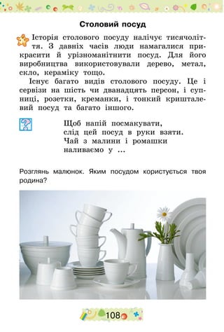 108
Столовий посуд
	Історія столового посуду налічує тисячоліт-
тя. З давніх часів люди намагалися при-
красити й урізноманітнити посуд. Для його
виробництва використовували дерево, метал,
скло, кераміку тощо.
Існує багато видів столового посуду. Це і
сервізи на шість чи дванадцять персон, і суп-
ниці, розетки, креманки, і тонкий криштале-
вий посуд та багато іншого.
Щоб напій посмакувати,
слід цей посуд в руки взяти.
Чай з малини і ромашки
наливаємо у ...
Розглянь малюнок. Яким посудом користується твоя
родина?
 