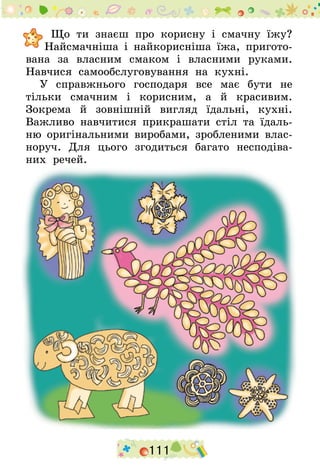 111
Що ти знаєш про корисну і смачну їжу?
Найсмачніша і найкорисніша їжа, пригото-
вана за власним смаком і власними руками.
Навчися самообслуговування на кухні.
У справжнього господаря все має бути не
тільки смачним і корисним, а й красивим.
Зокрема й зовнішній вигляд їдальні, кухні.
Важливо навчитися прикрашати стіл та їдаль-
ню оригінальними виробами, зробленими влас-
норуч. Для цього згодиться багато несподіва-
них речей.
 