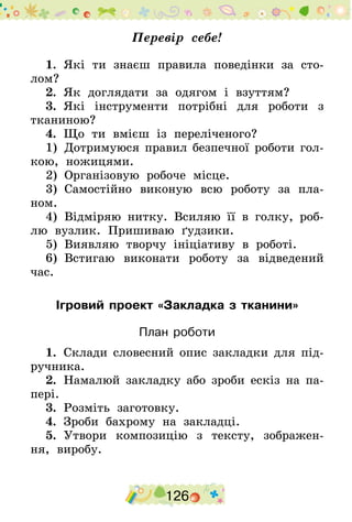 126
Перевір себе!
1.  Які ти знаєш правила поведінки за сто-
лом?
2.  Як доглядати за одягом і взуттям?
3.  Які інструменти потрібні для роботи з
тканиною?
4.  Що ти вмієш із переліченого?
1)  Дотримуюся правил безпечної роботи гол-
кою, ножицями.
2)  Організовую робоче місце.
3)  Самостійно виконую всю роботу за пла-
ном.
4)  Відміряю нитку. Всиляю її в голку, роб­
лю вузлик. Пришиваю ґудзики.
5)  Виявляю творчу ініціативу в роботі.
6)  Встигаю виконати роботу за відведений
час.
Ігровий проект «Закладка з тканини»
План роботи
1.  Склади словесний опис закладки для під-
ручника.
2.  Намалюй закладку або зроби ескіз на па-
пері.
3.  Розміть заготовку.
4.  Зроби бахрому на закладці.
5.  Утвори композицію з тексту, зображен-
ня, виробу.
 