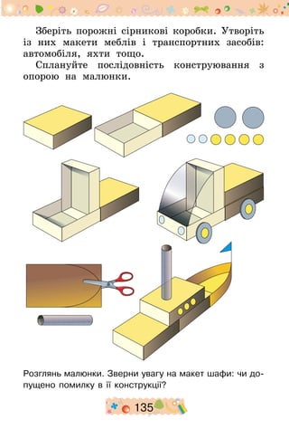 135
Зберіть порожні сірникові коробки. Утворіть
із них макети меблів і транспортних засобів:
автомобіля, яхти тощо.
Сплануйте послідовність конструювання з
опорою на малюнки.
Розглянь малюнки. Зверни увагу на макет шафи: чи до-
пущено помилку в її конструкції?
 