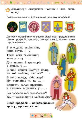 137
	Дизайнери створюють нашивки для спец­
одягу.
Розглянь малюнки. Яка нашивка для якої професії?
Доповни потрібними словами вірші про представників
різних професій: креслярі, столярі, шевці, лісники, слю-
сарі, садівники.
Є в садках чарівники,
яких звуть ... .
Треба всім захисника,
знавця лісу ... .
Для машин і тракторів
є деталь у ...
В чиїх дощок жовтий колір,
як той майстер зветься? ... .
В кого посуд, ніби жар?
Ну, звичайно ж, це ... .
Блищать голок промінці
в пальцях вправних у ... .
Яка професія тобі сподобалася?
Ким ти хочеш стати в майбутньому?
Вибір професії — найважливіший
крок у доросле життя.
 