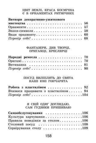 158
ЦВІТ ЗЕМЛІ, КРАСА КОСМІЧНА
Є В ОРНАМЕНТАХ РИТМІЧНИХ
Витвори декоративно-ужиткового
мистецтва. . . . . . . . . . . . . . . . . . . . . . . . . 56
Орнаменти. . . . . . . . . . . . . . . . . . . . . . . . . 57
Знаки-символи. . . . . . . . . . . . . . . . . . . . . . 58
Види орнаменту. . . . . . . . . . . . . . . . . . . . . 60
Перевір себе!. . . . . . . . . . . . . . . . . . . . . . . 68
ФАНТАЗЕРИ, ДИВ ТВОРЦІ,
ОРИГАМЦІ, КРЕСЛЯРЦІ
Народні ремесла . . . . . . . . . . . . . . . . . . . . 70
Оригамі. . . . . . . . . . . . . . . . . . . . . . . . . . . 70
Витинанка . . . . . . . . . . . . . . . . . . . . . . . . 81
Перевір себе!. . . . . . . . . . . . . . . . . . . . . . . 90
ПОСУД ВИЛІПЛЯТЬ ДО СВЯТА
НАШІ ЮНІ ГОНЧАРЯТА
Робота з пластиліном . . . . . . . . . . . . . . . . 92
Вчимося працювати з пластиліном. . . . . . . 94
Перевір себе!. . . . . . . . . . . . . . . . . . . . . . 104
Я СВІЙ ОДЯГ ДОГЛЯДАЮ,
САМ ҐУДЗИКИ ПРИШИВАЮ
Самообслуговування . . . . . . . . . . . . . . . . 106
Культура харчування. . . . . . . . . . . . . . . . 106
Правила поведінки за столом. . . . . . . . . . 106
Столовий посуд . . . . . . . . . . . . . . . . . . . 108
Сервірування столу . . . . . . . . . . . . . . . . . 109
 