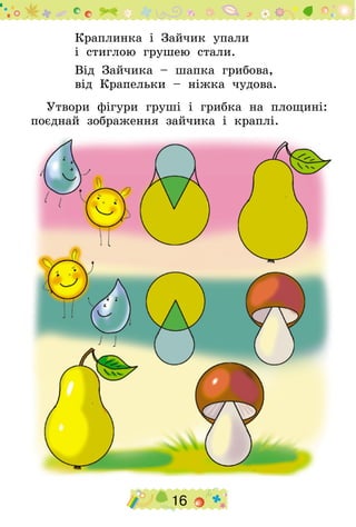 16
Краплинка і Зайчик упали
і стиглою грушею стали.
Від Зайчика – шапка грибова,
від Крапельки – ніжка чудова.
Утвори фігури груші і грибка на площині:
поєднай зображення зайчика і краплі.
 