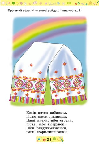 21
Прочитай вірш. Чим схожі райдуга і вишиванка?
Колір ниток вибираєм,
пісню шиєм-вишиваєм.
Наші нитки, ніби струни,
пісня, ніби візерунок.
Ніби райдуги-співанки,
наші твори-вишиванки.
 