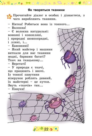 22
Як творяться тканини
	Прочитайте діалог в особах і дізнаєтеся, з
чого виробляють тканини.
– Нитка! Робиться вона із тонкого...
– Волокна!
– Є волокна натуральні:
вовняні і конопляні,
і природні шовкопрядні,
і лляні, і...
– Бавовняні!
– Який майстер і машини
виткали для нас тканини
модні, барвами багаті?
Ткач на ткацькому...
– Верстаті!
– У природи є ткачі,
що працюють і вночі.
Із тонкої павутини
візерунок роблять дивний,
їх майстерні – це кутки.
Звуть «ткачів» тих...
– Павуки!
 