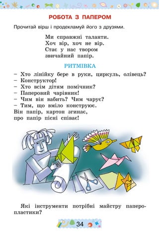 34
РОБОТА З ПАПЕРОМ
Прочитай вірш і продекламуй його з друзями.
Ми справжні таланти.
Хоч вір, хоч не вір.
Стає у нас твором
звичайний папір.
РИТМІВКА
– Хто лінійку бере в руки, циркуль, олівець?
– Конструктор!
– Хто всім дітям помічник?
– Паперовий чарівник!
– Чим він вабить? Чим чарує?
– Тим, що вміло конструює.
Він папір, картон згинає,
про папір пісні співає!
Які інструменти потрібні майстру паперо-
пластики?
 