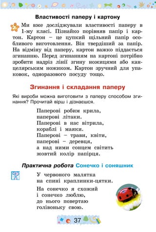 37
Властивості паперу і картону
	Ми вже досліджували властивості паперу в
1-му класі. Пізнайко порівняв папір і кар-
тон. Картон  – це цупкий щільний папір осо-
бливого виготовлен­ня. Він твердіший за папір.
На відміну від паперу, картон важко піддається
згинанню. Перед згинанням на картоні потрібно
зробити надріз лінії згину ножицями або кан-
целярським ножиком. Картон зручний для упа-
ковок, одноразового посуду тощо.
Згинання і складання паперу
Які вироби можна виготовити з паперу способом зги-
нання? Прочитай вірш і дізнаєшся.
Паперові робим крила,
паперові літаки.
Паперові в нас вітрила,
кораблі і маяки.
Паперові – трави, квіти,
паперові – деревця,
а над ними сонцем світить
жовтий колір папірця.
Практична робота Сонечко і соняшник
У червоного малятка
на спині краплинки-цятки.
На сонечко я схожий
і сонечко люблю,
до нього повертаю
голівоньку свою.
 