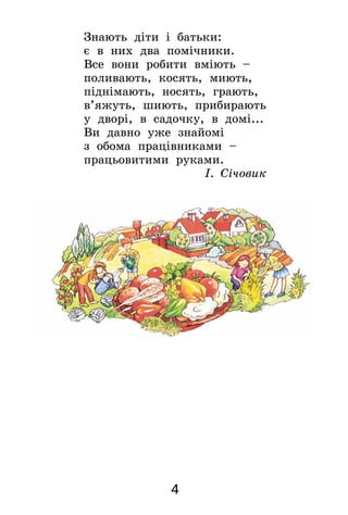 4
Знають діти і батьки:
є в них два помічники.
Все вони робити вміють –
поливають, косять, миють,
піднімають, носять, грають,
в’яжуть, шиють, прибирають
у дворі, в садочку, в домі...
Ви давно уже знайомі
з обома працівниками –
працьовитими руками.
І. Січовик
 