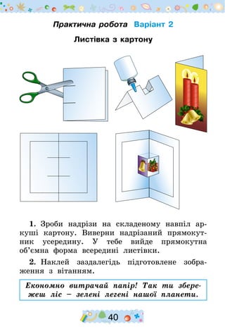 40
Практична робота Варіант 2
Листівка з картону
1.  Зроби надрізи на складеному навпіл ар-
куші картону. Виверни надрізаний прямокут-
ник усередину. У тебе вийде прямокутна
об’ємна форма всередині листівки.
2.  Наклей заздалегідь підготовлене зобра-
ження з вітанням.
Економно витрачай папір! Так ти збере-
жеш ліс – зелені легені нашої планети.
 