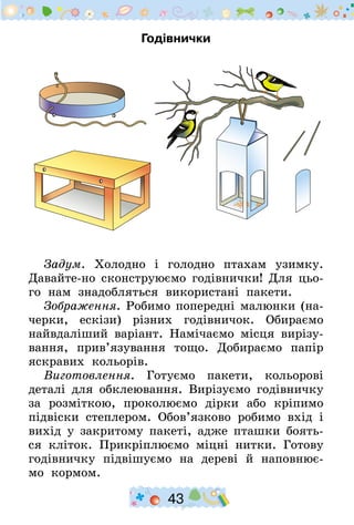 43
Годівнички
Задум. Холодно і голодно птахам узимку.
Давайте-но сконструюємо годівнички! Для цьо-
го нам знадобляться використані пакети.
Зображення. Робимо попередні малюнки (на-
черки, ескізи) різних годівничок. Обираємо
найвдаліший варіант. Намічаємо місця вирізу-
вання, прив’язування тощо. Добираємо папір
яскравих кольорів.
Виготовлення. Готуємо пакети, кольорові
деталі для обклеювання. Вирізуємо годівничку
за розміткою, проколюємо дірки або кріпимо
підвіски степлером. Обов’язково робимо вхід і
вихід у закритому пакеті, адже пташки боять-
ся кліток. Прикріплюємо міцні нитки. Готову
годівничку підвішуємо на дереві й наповнює-
мо кормом.
 