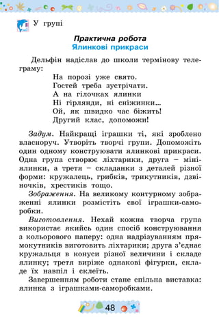 48
У групі
Практична робота
Ялинкові прикраси
	Дельфін надіслав до школи термінову теле-
граму:
На порозі уже свято.
Гостей треба зустрічати.
А на гілочках ялинки
Ні гірлянди, ні сніжинки…
Ой, як швидко час біжить!
Другий клас, допоможи!
Задум. Найкращі іграшки ті, які зроблено
власноруч. Утворіть творчі групи. Допоможіть
один одному конструювати ялинкові прикраси.
Одна група створює ліхтарики, друга – міні-
ялинки, а третя – складанки з деталей різної
форми: кружалець, грибків, трикутників, дзві-
ночків, хрестиків тощо.
Зображення. На великому контурному зобра­
женні ялинки розмістіть свої іграшки-само­
робки.
Виготовлення. Нехай кожна творча група
використає якийсь один спосіб конструювання
з кольорового паперу: одна надрізуванням пря-
мокутників виготовить ліхтарики; друга з’єднає
кружальця в конуси різної величини і складе
ялинку; третя виріже однакові фігурки, скла-
де їх навпіл і склеїть.
Завершенням роботи стане спільна виставка:
ялинка з іграшками-саморобками.
 