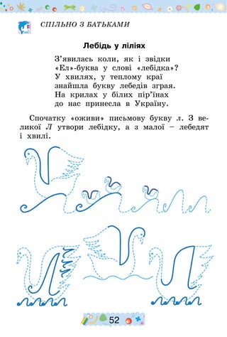 52
СПІЛЬНО З БАТЬКАМИ
Лебідь у ліліях
З’явилась коли, як і звідки
«Ел»-буква у слові «лебідка»?
У хвилях, у теплому краї
знайшла букву лебедів зграя.
На крилах у білих пір’їнах
до нас принесла в Україну.
Спочатку «оживи» письмову букву л. З ве-
ликої Л утвори лебідку, а з малої – лебедят
і хвилі.
 